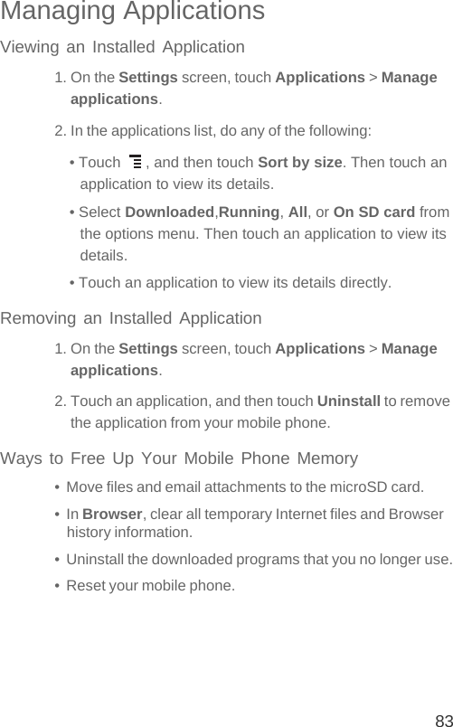 83Managing ApplicationsViewing an Installed Application1. On the Settings screen, touch Applications &gt; Manage applications.2. In the applications list, do any of the following:• Touch  , and then touch Sort by size. Then touch an application to view its details.• Select Downloaded,Running, All, or On SD card from the options menu. Then touch an application to view its details.• Touch an application to view its details directly.Removing an Installed Application1. On the Settings screen, touch Applications &gt; Manage applications.2. Touch an application, and then touch Uninstall to remove the application from your mobile phone.Ways to Free Up Your Mobile Phone Memory•  Move files and email attachments to the microSD card.•  In Browser, clear all temporary Internet files and Browser history information.•  Uninstall the downloaded programs that you no longer use.•  Reset your mobile phone.