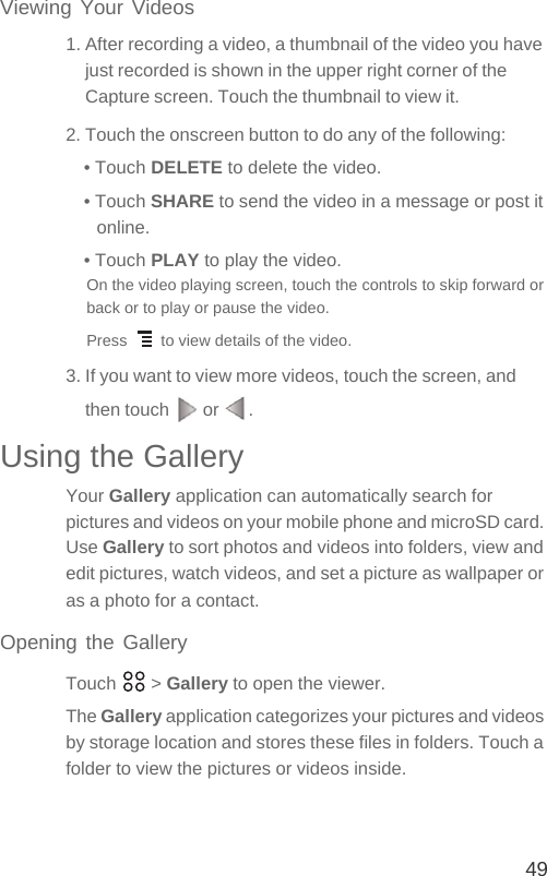 49Viewing Your Videos1. After recording a video, a thumbnail of the video you have just recorded is shown in the upper right corner of the Capture screen. Touch the thumbnail to view it.2. Touch the onscreen button to do any of the following:• Touch DELETE to delete the video.• Touch SHARE to send the video in a message or post it online.• Touch PLAY to play the video.On the video playing screen, touch the controls to skip forward or back or to play or pause the video.Press   to view details of the video.3. If you want to view more videos, touch the screen, and then touch   or  .Using the GalleryYour Gallery application can automatically search for pictures and videos on your mobile phone and microSD card. Use Gallery to sort photos and videos into folders, view and edit pictures, watch videos, and set a picture as wallpaper or as a photo for a contact.Opening the GalleryTouch  &gt; Gallery to open the viewer.The Gallery application categorizes your pictures and videos by storage location and stores these files in folders. Touch a folder to view the pictures or videos inside.