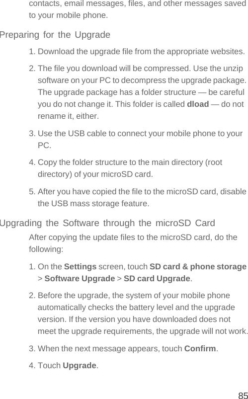 85contacts, email messages, files, and other messages saved to your mobile phone.Preparing for the Upgrade1. Download the upgrade file from the appropriate websites.2. The file you download will be compressed. Use the unzip software on your PC to decompress the upgrade package. The upgrade package has a folder structure — be careful you do not change it. This folder is called dload — do not rename it, either.3. Use the USB cable to connect your mobile phone to your PC.4. Copy the folder structure to the main directory (root directory) of your microSD card.5. After you have copied the file to the microSD card, disable the USB mass storage feature.Upgrading the Software through the microSD CardAfter copying the update files to the microSD card, do the following:1. On the Settings screen, touch SD card &amp; phone storage &gt; Software Upgrade &gt; SD card Upgrade.2. Before the upgrade, the system of your mobile phone automatically checks the battery level and the upgrade version. If the version you have downloaded does not meet the upgrade requirements, the upgrade will not work.3. When the next message appears, touch Confirm.4. Touch Upgrade.