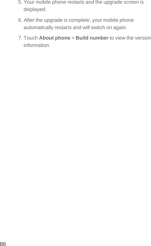 865. Your mobile phone restarts and the upgrade screen is displayed.6. After the upgrade is complete, your mobile phone automatically restarts and will switch on again.7. Touch About phone &gt; Build number to view the version information.