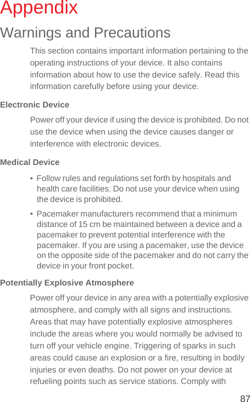 87AppendixWarnings and PrecautionsThis section contains important information pertaining to the operating instructions of your device. It also contains information about how to use the device safely. Read this information carefully before using your device.Electronic DevicePower off your device if using the device is prohibited. Do not use the device when using the device causes danger or interference with electronic devices.Medical Device•  Follow rules and regulations set forth by hospitals and health care facilities. Do not use your device when using the device is prohibited.•  Pacemaker manufacturers recommend that a minimum distance of 15 cm be maintained between a device and a pacemaker to prevent potential interference with the pacemaker. If you are using a pacemaker, use the device on the opposite side of the pacemaker and do not carry the device in your front pocket.Potentially Explosive AtmospherePower off your device in any area with a potentially explosive atmosphere, and comply with all signs and instructions. Areas that may have potentially explosive atmospheres include the areas where you would normally be advised to turn off your vehicle engine. Triggering of sparks in such areas could cause an explosion or a fire, resulting in bodily injuries or even deaths. Do not power on your device at refueling points such as service stations. Comply with 