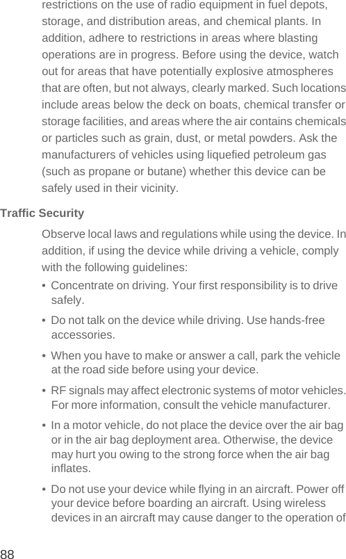 88restrictions on the use of radio equipment in fuel depots, storage, and distribution areas, and chemical plants. In addition, adhere to restrictions in areas where blasting operations are in progress. Before using the device, watch out for areas that have potentially explosive atmospheres that are often, but not always, clearly marked. Such locations include areas below the deck on boats, chemical transfer or storage facilities, and areas where the air contains chemicals or particles such as grain, dust, or metal powders. Ask the manufacturers of vehicles using liquefied petroleum gas (such as propane or butane) whether this device can be safely used in their vicinity.Traffic SecurityObserve local laws and regulations while using the device. In addition, if using the device while driving a vehicle, comply with the following guidelines:•  Concentrate on driving. Your first responsibility is to drive safely.•  Do not talk on the device while driving. Use hands-free accessories.•  When you have to make or answer a call, park the vehicle at the road side before using your device.•  RF signals may affect electronic systems of motor vehicles. For more information, consult the vehicle manufacturer.•  In a motor vehicle, do not place the device over the air bag or in the air bag deployment area. Otherwise, the device may hurt you owing to the strong force when the air bag inflates.•  Do not use your device while flying in an aircraft. Power off your device before boarding an aircraft. Using wireless devices in an aircraft may cause danger to the operation of 