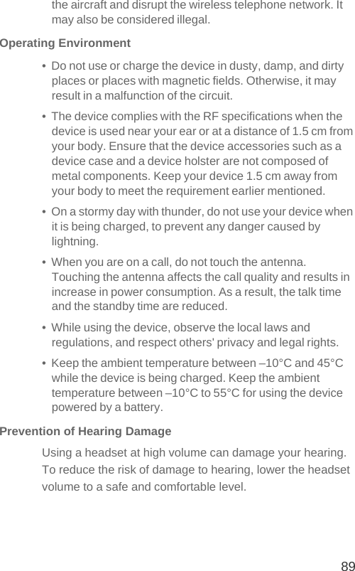 89the aircraft and disrupt the wireless telephone network. It may also be considered illegal.Operating Environment•  Do not use or charge the device in dusty, damp, and dirty places or places with magnetic fields. Otherwise, it may result in a malfunction of the circuit.•  The device complies with the RF specifications when the device is used near your ear or at a distance of 1.5 cm from your body. Ensure that the device accessories such as a device case and a device holster are not composed of metal components. Keep your device 1.5 cm away from your body to meet the requirement earlier mentioned.•  On a stormy day with thunder, do not use your device when it is being charged, to prevent any danger caused by lightning.•  When you are on a call, do not touch the antenna. Touching the antenna affects the call quality and results in increase in power consumption. As a result, the talk time and the standby time are reduced.•  While using the device, observe the local laws and regulations, and respect others&apos; privacy and legal rights.•  Keep the ambient temperature between –10°C and 45°C while the device is being charged. Keep the ambient temperature between –10°C to 55°C for using the device powered by a battery.Prevention of Hearing DamageUsing a headset at high volume can damage your hearing. To reduce the risk of damage to hearing, lower the headset volume to a safe and comfortable level.