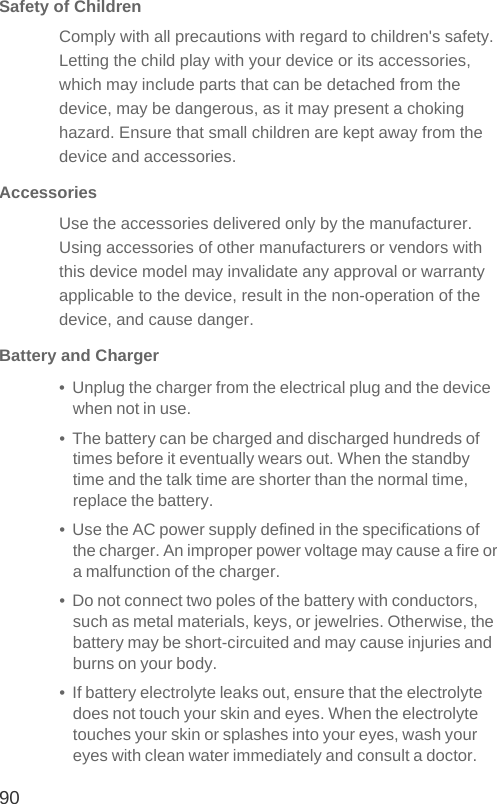 90Safety of ChildrenComply with all precautions with regard to children&apos;s safety. Letting the child play with your device or its accessories, which may include parts that can be detached from the device, may be dangerous, as it may present a choking hazard. Ensure that small children are kept away from the device and accessories.AccessoriesUse the accessories delivered only by the manufacturer. Using accessories of other manufacturers or vendors with this device model may invalidate any approval or warranty applicable to the device, result in the non-operation of the device, and cause danger.Battery and Charger•  Unplug the charger from the electrical plug and the device when not in use.•  The battery can be charged and discharged hundreds of times before it eventually wears out. When the standby time and the talk time are shorter than the normal time, replace the battery.•  Use the AC power supply defined in the specifications of the charger. An improper power voltage may cause a fire or a malfunction of the charger.•  Do not connect two poles of the battery with conductors, such as metal materials, keys, or jewelries. Otherwise, the battery may be short-circuited and may cause injuries and burns on your body.•  If battery electrolyte leaks out, ensure that the electrolyte does not touch your skin and eyes. When the electrolyte touches your skin or splashes into your eyes, wash your eyes with clean water immediately and consult a doctor.
