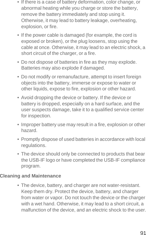 91•  If there is a case of battery deformation, color change, or abnormal heating while you charge or store the battery, remove the battery immediately and stop using it. Otherwise, it may lead to battery leakage, overheating, explosion, or fire.•  If the power cable is damaged (for example, the cord is exposed or broken), or the plug loosens, stop using the cable at once. Otherwise, it may lead to an electric shock, a short circuit of the charger, or a fire.•  Do not dispose of batteries in fire as they may explode. Batteries may also explode if damaged.•  Do not modify or remanufacture, attempt to insert foreign objects into the battery, immerse or expose to water or other liquids, expose to fire, explosion or other hazard.•  Avoid dropping the device or battery. If the device or battery is dropped, especially on a hard surface, and the user suspects damage, take it to a qualified service center for inspection.•  Improper battery use may result in a fire, explosion or other hazard.•  Promptly dispose of used batteries in accordance with local regulations.•  The device should only be connected to products that bear the USB-IF logo or have completed the USB-IF compliance program.Cleaning and Maintenance•  The device, battery, and charger are not water-resistant. Keep them dry. Protect the device, battery, and charger from water or vapor. Do not touch the device or the charger with a wet hand. Otherwise, it may lead to a short circuit, a malfunction of the device, and an electric shock to the user.