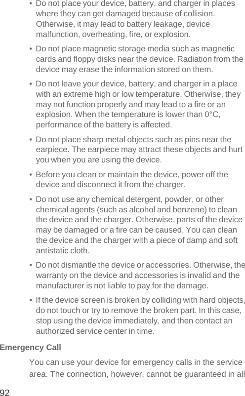 92•  Do not place your device, battery, and charger in places where they can get damaged because of collision. Otherwise, it may lead to battery leakage, device malfunction, overheating, fire, or explosion.•  Do not place magnetic storage media such as magnetic cards and floppy disks near the device. Radiation from the device may erase the information stored on them.•  Do not leave your device, battery, and charger in a place with an extreme high or low temperature. Otherwise, they may not function properly and may lead to a fire or an explosion. When the temperature is lower than 0°C, performance of the battery is affected.•  Do not place sharp metal objects such as pins near the earpiece. The earpiece may attract these objects and hurt you when you are using the device.•  Before you clean or maintain the device, power off the device and disconnect it from the charger.•  Do not use any chemical detergent, powder, or other chemical agents (such as alcohol and benzene) to clean the device and the charger. Otherwise, parts of the device may be damaged or a fire can be caused. You can clean the device and the charger with a piece of damp and soft antistatic cloth.•  Do not dismantle the device or accessories. Otherwise, the warranty on the device and accessories is invalid and the manufacturer is not liable to pay for the damage.•  If the device screen is broken by colliding with hard objects, do not touch or try to remove the broken part. In this case, stop using the device immediately, and then contact an authorized service center in time.Emergency CallYou can use your device for emergency calls in the service area. The connection, however, cannot be guaranteed in all 