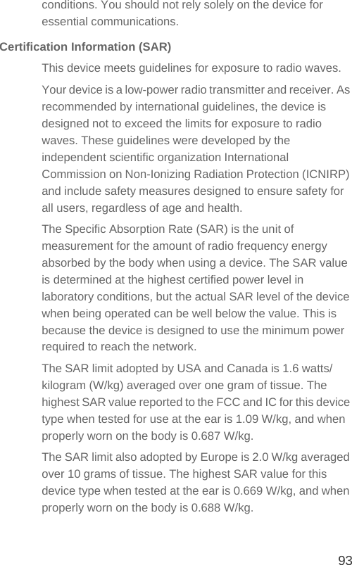 93conditions. You should not rely solely on the device for essential communications.Certification Information (SAR)This device meets guidelines for exposure to radio waves.Your device is a low-power radio transmitter and receiver. As recommended by international guidelines, the device is designed not to exceed the limits for exposure to radio waves. These guidelines were developed by the independent scientific organization International Commission on Non-Ionizing Radiation Protection (ICNIRP) and include safety measures designed to ensure safety for all users, regardless of age and health.The Specific Absorption Rate (SAR) is the unit of measurement for the amount of radio frequency energy absorbed by the body when using a device. The SAR value is determined at the highest certified power level in laboratory conditions, but the actual SAR level of the device when being operated can be well below the value. This is because the device is designed to use the minimum power required to reach the network.The SAR limit adopted by USA and Canada is 1.6 watts/kilogram (W/kg) averaged over one gram of tissue. The highest SAR value reported to the FCC and IC for this device type when tested for use at the ear is 1.09 W/kg, and when properly worn on the body is 0.687 W/kg.The SAR limit also adopted by Europe is 2.0 W/kg averaged over 10 grams of tissue. The highest SAR value for this device type when tested at the ear is 0.669 W/kg, and when properly worn on the body is 0.688 W/kg.