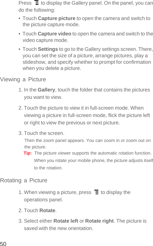 50Press   to display the Gallery panel. On the panel, you can do the following:•  Touch Capture picture to open the camera and switch to the picture capture mode.•  Touch Capture video to open the camera and switch to the video capture mode.•  Touch Settings to go to the Gallery settings screen. There, you can set the size of a picture, arrange pictures, play a slideshow, and specify whether to prompt for confirmation when you delete a picture.Viewing a Picture1. In the Gallery, touch the folder that contains the pictures you want to view.2. Touch the picture to view it in full-screen mode. When viewing a picture in full-screen mode, flick the picture left or right to view the previous or next picture.3. Touch the screen. Then the zoom panel appears. You can zoom in or zoom out on the picture. Tip:  The picture viewer supports the automatic rotation function. When you rotate your mobile phone, the picture adjusts itself to the rotation.Rotating a Picture1. When viewing a picture, press   to display the operations panel.2. Touch Rotate.3. Select either Rotate left or Rotate right. The picture is saved with the new orientation.