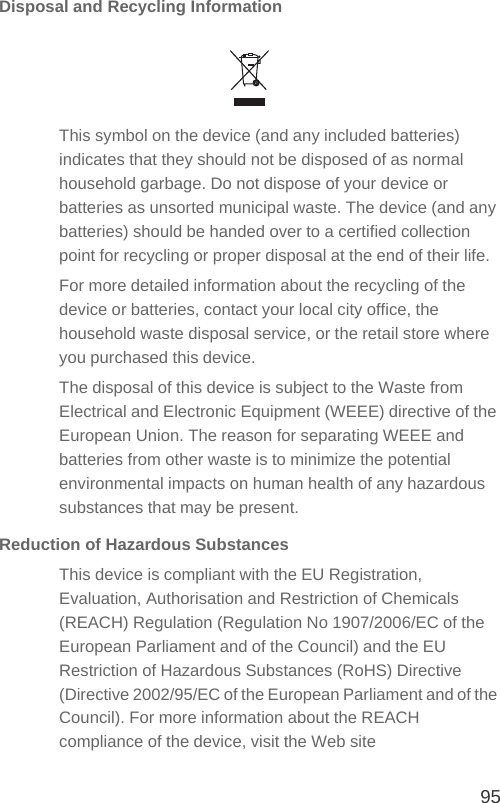 95Disposal and Recycling InformationThis symbol on the device (and any included batteries) indicates that they should not be disposed of as normal household garbage. Do not dispose of your device or batteries as unsorted municipal waste. The device (and any batteries) should be handed over to a certified collection point for recycling or proper disposal at the end of their life.For more detailed information about the recycling of the device or batteries, contact your local city office, the household waste disposal service, or the retail store where you purchased this device.The disposal of this device is subject to the Waste from Electrical and Electronic Equipment (WEEE) directive of the European Union. The reason for separating WEEE and batteries from other waste is to minimize the potential environmental impacts on human health of any hazardous substances that may be present.Reduction of Hazardous SubstancesThis device is compliant with the EU Registration, Evaluation, Authorisation and Restriction of Chemicals (REACH) Regulation (Regulation No 1907/2006/EC of the European Parliament and of the Council) and the EU Restriction of Hazardous Substances (RoHS) Directive (Directive 2002/95/EC of the European Parliament and of the Council). For more information about the REACH compliance of the device, visit the Web site 