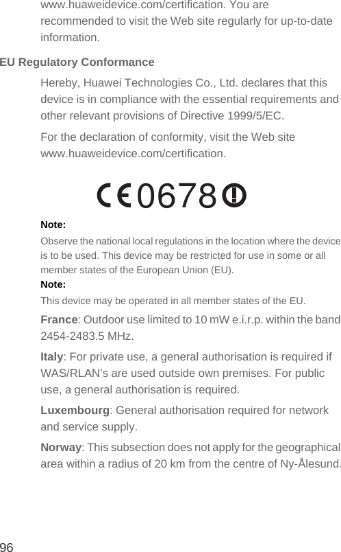 96www.huaweidevice.com/certification. You are recommended to visit the Web site regularly for up-to-date information.EU Regulatory ConformanceHereby, Huawei Technologies Co., Ltd. declares that this device is in compliance with the essential requirements and other relevant provisions of Directive 1999/5/EC.For the declaration of conformity, visit the Web site www.huaweidevice.com/certification.Note:  Observe the national local regulations in the location where the device is to be used. This device may be restricted for use in some or all member states of the European Union (EU).Note:  This device may be operated in all member states of the EU.France: Outdoor use limited to 10 mW e.i.r.p. within the band 2454-2483.5 MHz.Italy: For private use, a general authorisation is required if WAS/RLAN’s are used outside own premises. For public use, a general authorisation is required.Luxembourg: General authorisation required for network and service supply.Norway: This subsection does not apply for the geographical area within a radius of 20 km from the centre of Ny-Ålesund.0678