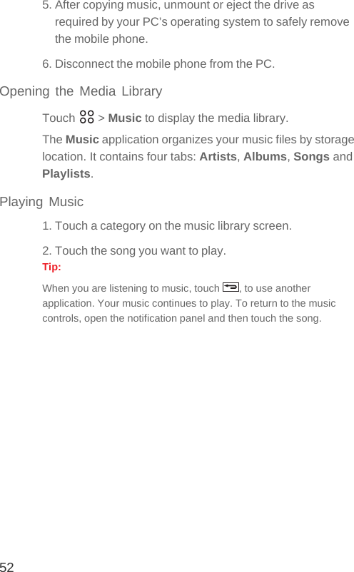 525. After copying music, unmount or eject the drive as required by your PC’s operating system to safely remove the mobile phone.6. Disconnect the mobile phone from the PC.Opening the Media LibraryTouch  &gt; Music to display the media library.The Music application organizes your music files by storage location. It contains four tabs: Artists, Albums, Songs and Playlists.Playing Music1. Touch a category on the music library screen.2. Touch the song you want to play.Tip:  When you are listening to music, touch  , to use another application. Your music continues to play. To return to the music controls, open the notification panel and then touch the song.