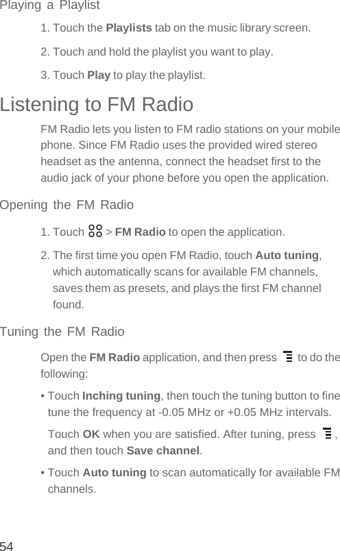 54Playing a Playlist1. Touch the Playlists tab on the music library screen.2. Touch and hold the playlist you want to play.3. Touch Play to play the playlist.Listening to FM RadioFM Radio lets you listen to FM radio stations on your mobile phone. Since FM Radio uses the provided wired stereo headset as the antenna, connect the headset first to the audio jack of your phone before you open the application.Opening the FM Radio1. Touch   &gt; FM Radio to open the application.2. The first time you open FM Radio, touch Auto tuning, which automatically scans for available FM channels, saves them as presets, and plays the first FM channel found.Tuning the FM RadioOpen the FM Radio application, and then press   to do the following:• Touch Inching tuning, then touch the tuning button to fine tune the frequency at -0.05 MHz or +0.05 MHz intervals. Touch OK when you are satisfied. After tuning, press  , and then touch Save channel.• Touch Auto tuning to scan automatically for available FM channels.