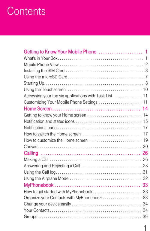 1ContentsGetting to Know Your Mobile Phone  . . . . . . . . . . . . . . . . . . . .   1What&apos;s in Your Box. . . . . . . . . . . . . . . . . . . . . . . . . . . . . . . . . . . . . . . . . . . .  1Mobile Phone View . . . . . . . . . . . . . . . . . . . . . . . . . . . . . . . . . . . . . . . . . . .  2Installing the SIM Card . . . . . . . . . . . . . . . . . . . . . . . . . . . . . . . . . . . . . . . .  3Using the microSD Card. . . . . . . . . . . . . . . . . . . . . . . . . . . . . . . . . . . . . . .  7Starting Up. . . . . . . . . . . . . . . . . . . . . . . . . . . . . . . . . . . . . . . . . . . . . . . . . . .  8Using the Touchscreen  . . . . . . . . . . . . . . . . . . . . . . . . . . . . . . . . . . . . . . 10Accessing your top six applications with Task List   . . . . . . . . . . . . . .  11Customizing Your Mobile Phone Settings . . . . . . . . . . . . . . . . . . . . . .  11Home Screen. . . . . . . . . . . . . . . . . . . . . . . . . . . . . . . . . . . . . . . .  14Getting to know your Home screen . . . . . . . . . . . . . . . . . . . . . . . . . . . .  14Notification and status icons . . . . . . . . . . . . . . . . . . . . . . . . . . . . . . . . . .  15Notifications panel. . . . . . . . . . . . . . . . . . . . . . . . . . . . . . . . . . . . . . . . . . .  17How to switch the Home screen   . . . . . . . . . . . . . . . . . . . . . . . . . . . . . . 17How to customize the Home screen  . . . . . . . . . . . . . . . . . . . . . . . . . . .  19Canvas . . . . . . . . . . . . . . . . . . . . . . . . . . . . . . . . . . . . . . . . . . . . . . . . . . . . .  20Calling   . . . . . . . . . . . . . . . . . . . . . . . . . . . . . . . . . . . . . . . . . . . . .  26Making a Call . . . . . . . . . . . . . . . . . . . . . . . . . . . . . . . . . . . . . . . . . . . . . . . 26Answering and Rejecting a Call . . . . . . . . . . . . . . . . . . . . . . . . . . . . . . .  28Using the Call log. . . . . . . . . . . . . . . . . . . . . . . . . . . . . . . . . . . . . . . . . . . . 31Using the Airplane Mode . . . . . . . . . . . . . . . . . . . . . . . . . . . . . . . . . . . . . 32MyPhonebook . . . . . . . . . . . . . . . . . . . . . . . . . . . . . . . . . . . . . . .  33How to get started with MyPhonebook . . . . . . . . . . . . . . . . . . . . . . . . . 33Organize your Contacts with MyPhonebook . . . . . . . . . . . . . . . . . . . . 33Change your device easily . . . . . . . . . . . . . . . . . . . . . . . . . . . . . . . . . . . .  34Your Contacts. . . . . . . . . . . . . . . . . . . . . . . . . . . . . . . . . . . . . . . . . . . . . . .  34Groups . . . . . . . . . . . . . . . . . . . . . . . . . . . . . . . . . . . . . . . . . . . . . . . . . . . . . 39