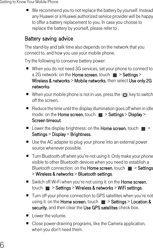 Getting to Know Your Mobile Phone6We recommend you to not replace the battery by yourself. Instead any Huawei or a Huawei authorized service provider will be happy to offer a battery replacement to you. In case you choose to replace the battery by yourself, please refer to .Battery saving adviceThe stand-by and talk time also depends on the network that you connect to, and how you use your mobile phone. Try the following to conserve battery power:When you do not need 3G services, set your phone to connect to a 2G network: on the Home screen, touch   &gt; Settings &gt; Wireless &amp; networks &gt; Mobile networks, then select Use only 2G networks.When your mobile phone is not in use, press the   key to switch off the screen.Reduce the time until the display illumination goes off when in idle mode: on the Home screen, touch   &gt; Settings &gt; Display &gt; Screen timeout.Lower the display brightness: on the Home screen, touch   &gt; Settings &gt; Display &gt; Brightness.Use the AC adapter to plug your phone into an external power source whenever possible.Turn Bluetooth off when you’re not using it. Only make your phone visible to other Bluetooth devices when you need to establish a Bluetooth connection: on the Home screen, touch   &gt; Settings &gt; Wireless &amp; networks &gt; Bluetooth settings.Switch off Wi-Fi when you’re not using it: on the Home screen, touch   &gt; Settings &gt; Wireless &amp; networks &gt; WiFi settings.Turn off your phone connection to GPS satellites when you’re not using it: on the Home screen, touch   &gt; Settings &gt; Location &amp; security, and then clear the Use GPS satellites check box.Lower the volume.Close power-draining programs, like the Camera application, when you don’t need them.