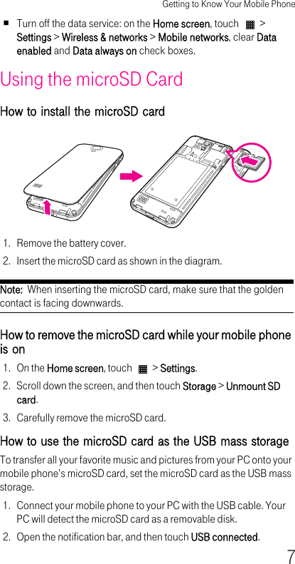 Getting to Know Your Mobile Phone7Turn off the data service: on the Home screen, touch   &gt; Settings &gt; Wireless &amp; networks &gt; Mobile networks, clear Data enabled and Data always on check boxes.Using the microSD CardHow to install the microSD card 1. Remove the battery cover.2. Insert the microSD card as shown in the diagram.Note:  When inserting the microSD card, make sure that the golden contact is facing downwards.How to remove the microSD card while your mobile phone is on 1. On the Home screen, touch   &gt; Settings.2. Scroll down the screen, and then touch Storage &gt; Unmount SD card.3. Carefully remove the microSD card.How to use the microSD card as the USB mass storage To transfer all your favorite music and pictures from your PC onto your mobile phone’s microSD card, set the microSD card as the USB mass storage.1. Connect your mobile phone to your PC with the USB cable. Your PC will detect the microSD card as a removable disk.2. Open the notification bar, and then touch USB connected.