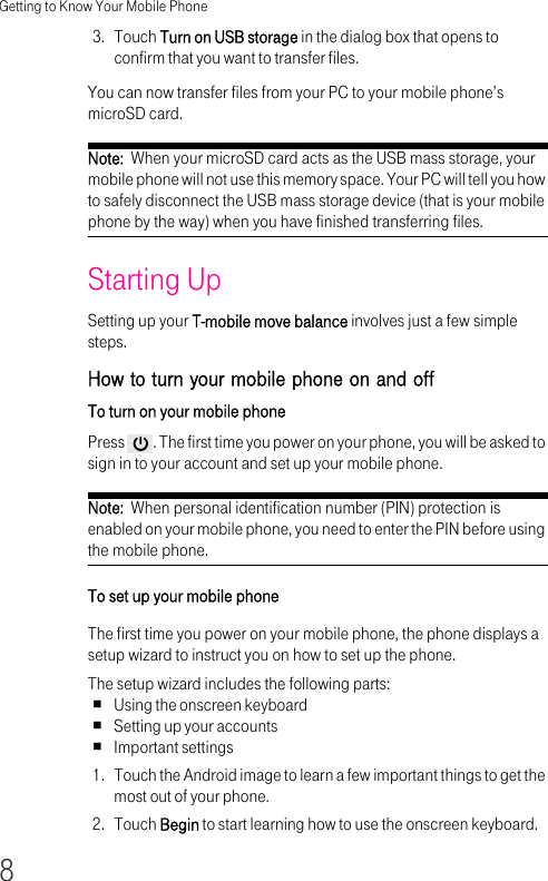 Getting to Know Your Mobile Phone83. Touch Turn on USB storage in the dialog box that opens to confirm that you want to transfer files.You can now transfer files from your PC to your mobile phone’s microSD card.Note:  When your microSD card acts as the USB mass storage, your mobile phone will not use this memory space. Your PC will tell you how to safely disconnect the USB mass storage device (that is your mobile phone by the way) when you have finished transferring files.Starting UpSetting up your T-mobile move balance involves just a few simple steps.How to turn your mobile phone on and offTo turn on your mobile phone Press  . The first time you power on your phone, you will be asked to sign in to your account and set up your mobile phone.Note:  When personal identification number (PIN) protection is enabled on your mobile phone, you need to enter the PIN before using the mobile phone.To set up your mobile phone The first time you power on your mobile phone, the phone displays a setup wizard to instruct you on how to set up the phone.The setup wizard includes the following parts:Using the onscreen keyboardSetting up your accountsImportant settings1. Touch the Android image to learn a few important things to get the most out of your phone.2. Touch Begin to start learning how to use the onscreen keyboard.