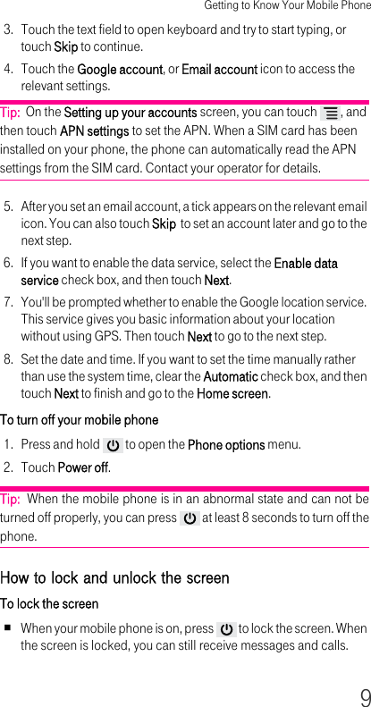 Getting to Know Your Mobile Phone93. Touch the text field to open keyboard and try to start typing, or touch Skip to continue.4. Touch the Google account, or Email account icon to access the relevant settings.Tip:  On the Setting up your accounts screen, you can touch  , and then touch APN settings to set the APN. When a SIM card has been installed on your phone, the phone can automatically read the APN settings from the SIM card. Contact your operator for details.5. After you set an email account, a tick appears on the relevant email icon. You can also touch Skip  to set an account later and go to the next step.6. If you want to enable the data service, select the Enable data service check box, and then touch Next.7. You&apos;ll be prompted whether to enable the Google location service. This service gives you basic information about your location without using GPS. Then touch Next to go to the next step.8. Set the date and time. If you want to set the time manually rather than use the system time, clear the Automatic check box, and then touch Next to finish and go to the Home screen.To turn off your mobile phone 1. Press and hold   to open the Phone options menu.2. Touch Power off.Tip:  When the mobile phone is in an abnormal state and can not be turned off properly, you can press   at least 8 seconds to turn off the phone.How to lock and unlock the screen To lock the screen When your mobile phone is on, press   to lock the screen. When the screen is locked, you can still receive messages and calls.