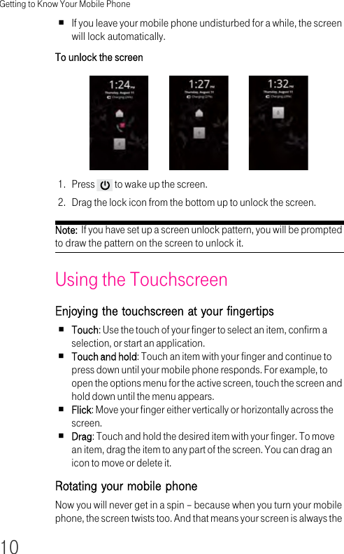 Getting to Know Your Mobile Phone10If you leave your mobile phone undisturbed for a while, the screen will lock automatically.To unlock the screen 1. Press   to wake up the screen.2. Drag the lock icon from the bottom up to unlock the screen.Note:  If you have set up a screen unlock pattern, you will be prompted to draw the pattern on the screen to unlock it.Using the Touchscreen Enjoying the touchscreen at your fingertips Touch: Use the touch of your finger to select an item, confirm a selection, or start an application.Touch and hold: Touch an item with your finger and continue to press down until your mobile phone responds. For example, to open the options menu for the active screen, touch the screen and hold down until the menu appears.Flick: Move your finger either vertically or horizontally across the screen.Drag: Touch and hold the desired item with your finger. To move an item, drag the item to any part of the screen. You can drag an icon to move or delete it.Rotating your mobile phone Now you will never get in a spin – because when you turn your mobile phone, the screen twists too. And that means your screen is always the 