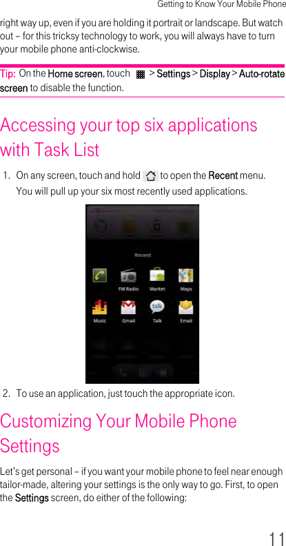 Getting to Know Your Mobile Phone11right way up, even if you are holding it portrait or landscape. But watch out – for this tricksy technology to work, you will always have to turn your mobile phone anti-clockwise.Tip:  On the Home screen, touch   &gt; Settings &gt; Display &gt; Auto-rotate screen to disable the function.Accessing your top six applications with Task List 1. On any screen, touch and hold   to open the Recent menu.You will pull up your six most recently used applications.2. To use an application, just touch the appropriate icon.Customizing Your Mobile Phone Settings Let’s get personal – if you want your mobile phone to feel near enough tailor-made, altering your settings is the only way to go. First, to open the Settings screen, do either of the following: