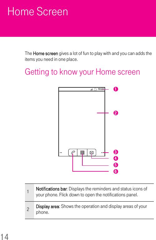 14Home ScreenThe Home screen gives a lot of fun to play with and you can adds the items you need in one place.Getting to know your Home screen 1Notifications bar: Displays the reminders and status icons of your phone. Flick down to open the notifications panel.2Display area: Shows the operation and display areas of your phone.10:23 132465