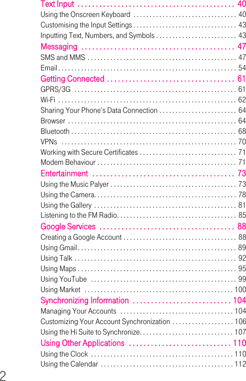 2Text Input  . . . . . . . . . . . . . . . . . . . . . . . . . . . . . . . . . . . . . . . . . . .  40Using the Onscreen Keyboard  . . . . . . . . . . . . . . . . . . . . . . . . . . . . . . . . 40Customising the Input Settings . . . . . . . . . . . . . . . . . . . . . . . . . . . . . . . . 43Inputting Text, Numbers, and Symbols . . . . . . . . . . . . . . . . . . . . . . . . . 43Messaging  . . . . . . . . . . . . . . . . . . . . . . . . . . . . . . . . . . . . . . . . . .  47SMS and MMS . . . . . . . . . . . . . . . . . . . . . . . . . . . . . . . . . . . . . . . . . . . . . . 47Email . . . . . . . . . . . . . . . . . . . . . . . . . . . . . . . . . . . . . . . . . . . . . . . . . . . . . . . 54Getting Connected . . . . . . . . . . . . . . . . . . . . . . . . . . . . . . . . . . .  61GPRS/3G  . . . . . . . . . . . . . . . . . . . . . . . . . . . . . . . . . . . . . . . . . . . . . . . . . . 61Wi-Fi  . . . . . . . . . . . . . . . . . . . . . . . . . . . . . . . . . . . . . . . . . . . . . . . . . . . . . . . 62Sharing Your Phone’s Data Connection . . . . . . . . . . . . . . . . . . . . . . . . 64Browser  . . . . . . . . . . . . . . . . . . . . . . . . . . . . . . . . . . . . . . . . . . . . . . . . . . . . 64Bluetooth . . . . . . . . . . . . . . . . . . . . . . . . . . . . . . . . . . . . . . . . . . . . . . . . . . . 68VPNs   . . . . . . . . . . . . . . . . . . . . . . . . . . . . . . . . . . . . . . . . . . . . . . . . . . . . . . 70Working with Secure Certificates . . . . . . . . . . . . . . . . . . . . . . . . . . . . . . 71Modem Behaviour . . . . . . . . . . . . . . . . . . . . . . . . . . . . . . . . . . . . . . . . . . . 71Entertainment  . . . . . . . . . . . . . . . . . . . . . . . . . . . . . . . . . . . . . . .  73Using the Music Palyer . . . . . . . . . . . . . . . . . . . . . . . . . . . . . . . . . . . . . . . 73Using the Camera. . . . . . . . . . . . . . . . . . . . . . . . . . . . . . . . . . . . . . . . . . . . 78Using the Gallery . . . . . . . . . . . . . . . . . . . . . . . . . . . . . . . . . . . . . . . . . . . . 81Listening to the FM Radio. . . . . . . . . . . . . . . . . . . . . . . . . . . . . . . . . . . . . 85Google Services  . . . . . . . . . . . . . . . . . . . . . . . . . . . . . . . . . . . . .  88Creating a Google Account . . . . . . . . . . . . . . . . . . . . . . . . . . . . . . . . . . . 88Using Gmail. . . . . . . . . . . . . . . . . . . . . . . . . . . . . . . . . . . . . . . . . . . . . . . . . 89Using Talk . . . . . . . . . . . . . . . . . . . . . . . . . . . . . . . . . . . . . . . . . . . . . . . . . . 92Using Maps . . . . . . . . . . . . . . . . . . . . . . . . . . . . . . . . . . . . . . . . . . . . . . . . . 95Using YouTube  . . . . . . . . . . . . . . . . . . . . . . . . . . . . . . . . . . . . . . . . . . . . . 99Using Market  . . . . . . . . . . . . . . . . . . . . . . . . . . . . . . . . . . . . . . . . . . . . . . 100Synchronizing Information  . . . . . . . . . . . . . . . . . . . . . . . . . . . 104Managing Your Accounts  . . . . . . . . . . . . . . . . . . . . . . . . . . . . . . . . . . . 104Customizing Your Account Synchronization . . . . . . . . . . . . . . . . . . . 106Using the Hi Suite to Synchronize. . . . . . . . . . . . . . . . . . . . . . . . . . . . . 107Using Other Applications  . . . . . . . . . . . . . . . . . . . . . . . . . . . . 110Using the Clock  . . . . . . . . . . . . . . . . . . . . . . . . . . . . . . . . . . . . . . . . . . . . 110Using the Calendar . . . . . . . . . . . . . . . . . . . . . . . . . . . . . . . . . . . . . . . . . 112