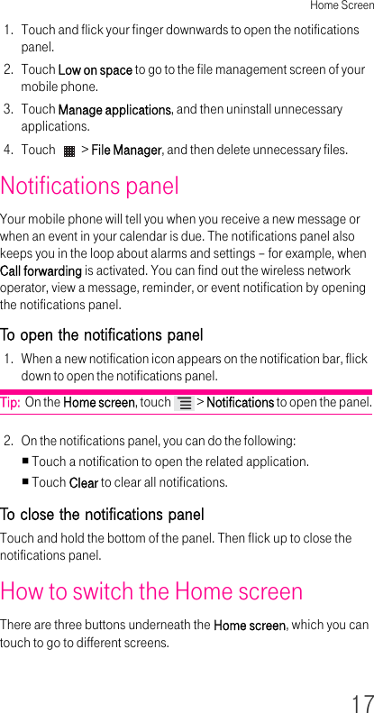 Home Screen171. Touch and flick your finger downwards to open the notifications panel.2. Touch Low on space to go to the file management screen of your mobile phone.3. Touch Manage applications, and then uninstall unnecessary applications.4. Touch   &gt; File Manager, and then delete unnecessary files.Notifications panelYour mobile phone will tell you when you receive a new message or when an event in your calendar is due. The notifications panel also keeps you in the loop about alarms and settings – for example, when Call forwarding is activated. You can find out the wireless network operator, view a message, reminder, or event notification by opening the notifications panel.To open the notifications panel 1. When a new notification icon appears on the notification bar, flick down to open the notifications panel.Tip:  On the Home screen, touch   &gt; Notifications to open the panel.2. On the notifications panel, you can do the following:Touch a notification to open the related application.Touch Clear to clear all notifications.To close the notifications panel Touch and hold the bottom of the panel. Then flick up to close the notifications panel.How to switch the Home screen There are three buttons underneath the Home screen, which you can touch to go to different screens.