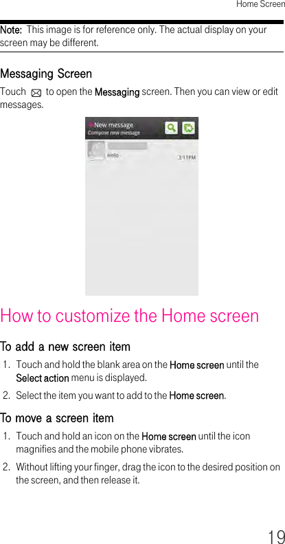 Home Screen19Note:  This image is for reference only. The actual display on your screen may be different.Messaging ScreenTouch   to open the Messaging screen. Then you can view or edit messages.How to customize the Home screen To add a new screen item 1. Touch and hold the blank area on the Home screen until the Select action menu is displayed.2. Select the item you want to add to the Home screen.To move a screen item 1. Touch and hold an icon on the Home screen until the icon magnifies and the mobile phone vibrates.2. Without lifting your finger, drag the icon to the desired position on the screen, and then release it.