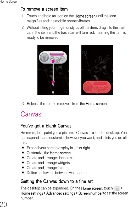 Home Screen20To remove a screen item 1. Touch and hold an icon on the Home screen until the icon magnifies and the mobile phone vibrates.2. Without lifting your finger or stylus off the item, drag it to the trash can. The item and the trash can will turn red, meaning the item is ready to be removed.3. Release the item to remove it from the Home screen.CanvasYou’ve got a blank CanvasHmmmm, let’s paint you a picture… Canvas is a kind of desktop. You can expand it and customise however you want, and it lets you do all this:Expand your screen display in left or right.Customize the Home screen.Create and arrange shortcuts.Create and arrange widgets.Create and arrange folders.Define and switch between wallpapers.Getting the Canvas down to a fine artThe desktop can be expanded. On the Home screen, touch   &gt; Home settings &gt; Advanced settings &gt; Screen number to set the screen number.