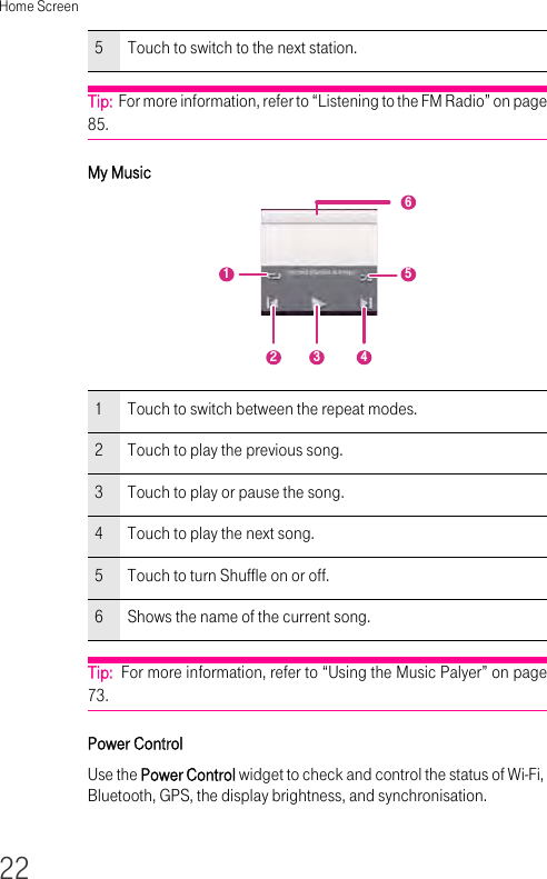 Home Screen22Tip:  For more information, refer to “Listening to the FM Radio” on page 85.My MusicTip:  For more information, refer to “Using the Music Palyer” on page 73.Power ControlUse the Power Control widget to check and control the status of Wi-Fi, Bluetooth, GPS, the display brightness, and synchronisation.5Touch to switch to the next station.1Touch to switch between the repeat modes.2Touch to play the previous song.3Touch to play or pause the song.4Touch to play the next song.5Touch to turn Shuffle on or off.6Shows the name of the current song.213546