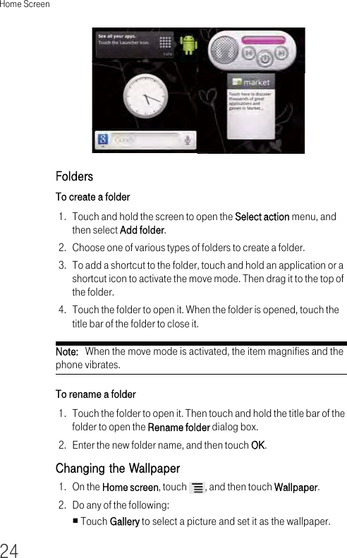 Home Screen24Folders To create a folder 1. Touch and hold the screen to open the Select action menu, and then select Add folder.2. Choose one of various types of folders to create a folder.3. To add a shortcut to the folder, touch and hold an application or a shortcut icon to activate the move mode. Then drag it to the top of the folder.4. Touch the folder to open it. When the folder is opened, touch the title bar of the folder to close it.Note:   When the move mode is activated, the item magnifies and the phone vibrates. To rename a folder 1. Touch the folder to open it. Then touch and hold the title bar of the folder to open the Rename folder dialog box.2. Enter the new folder name, and then touch OK.Changing the Wallpaper1. On the Home screen, touch  , and then touch Wallpaper.2. Do any of the following:Touch Gallery to select a picture and set it as the wallpaper.