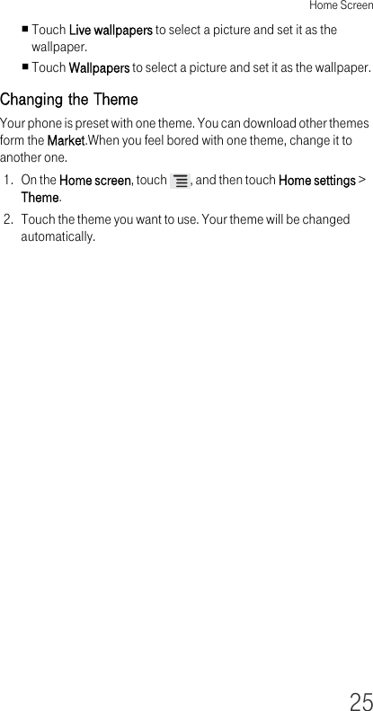 Home Screen25Touch Live wallpapers to select a picture and set it as the wallpaper.Touch Wallpapers to select a picture and set it as the wallpaper.Changing the ThemeYour phone is preset with one theme. You can download other themes form the Market.When you feel bored with one theme, change it to another one.1. On the Home screen, touch  , and then touch Home settings &gt; Theme.2. Touch the theme you want to use. Your theme will be changed automatically.