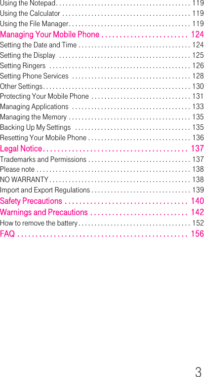 3Using the Notepad. . . . . . . . . . . . . . . . . . . . . . . . . . . . . . . . . . . . . . . . . . 119Using the Calculator . . . . . . . . . . . . . . . . . . . . . . . . . . . . . . . . . . . . . . . . 119Using the File Manager. . . . . . . . . . . . . . . . . . . . . . . . . . . . . . . . . . . . . . 119Managing Your Mobile Phone . . . . . . . . . . . . . . . . . . . . . . . .  124Setting the Date and Time . . . . . . . . . . . . . . . . . . . . . . . . . . . . . . . . . . . 124Setting the Display  . . . . . . . . . . . . . . . . . . . . . . . . . . . . . . . . . . . . . . . . . 125Setting Ringers  . . . . . . . . . . . . . . . . . . . . . . . . . . . . . . . . . . . . . . . . . . . . 126Setting Phone Services  . . . . . . . . . . . . . . . . . . . . . . . . . . . . . . . . . . . . . 128Other Settings. . . . . . . . . . . . . . . . . . . . . . . . . . . . . . . . . . . . . . . . . . . . . . 130Protecting Your Mobile Phone . . . . . . . . . . . . . . . . . . . . . . . . . . . . . . . 131Managing Applications  . . . . . . . . . . . . . . . . . . . . . . . . . . . . . . . . . . . . . 133Managing the Memory . . . . . . . . . . . . . . . . . . . . . . . . . . . . . . . . . . . . . . 135Backing Up My Settings   . . . . . . . . . . . . . . . . . . . . . . . . . . . . . . . . . . . . 135Resetting Your Mobile Phone . . . . . . . . . . . . . . . . . . . . . . . . . . . . . . . . 136Legal Notice. . . . . . . . . . . . . . . . . . . . . . . . . . . . . . . . . . . . . . . .  137Trademarks and Permissions . . . . . . . . . . . . . . . . . . . . . . . . . . . . . . . . 137Please note . . . . . . . . . . . . . . . . . . . . . . . . . . . . . . . . . . . . . . . . . . . . . . . . 138NO WARRANTY . . . . . . . . . . . . . . . . . . . . . . . . . . . . . . . . . . . . . . . . . . . . 138Import and Export Regulations . . . . . . . . . . . . . . . . . . . . . . . . . . . . . . . 139Safety Precautions . . . . . . . . . . . . . . . . . . . . . . . . . . . . . . . . . .  140Warnings and Precautions . . . . . . . . . . . . . . . . . . . . . . . . . . .  142How to remove the battery . . . . . . . . . . . . . . . . . . . . . . . . . . . . . . . . . . . 152FAQ . . . . . . . . . . . . . . . . . . . . . . . . . . . . . . . . . . . . . . . . . . . . . . .  156