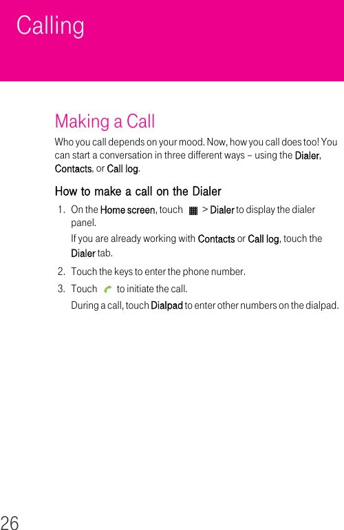 26Calling Making a Call Who you call depends on your mood. Now, how you call does too! You can start a conversation in three different ways – using the Dialer, Contacts, or Call log.How to make a call on the Dialer1. On the Home screen, touch   &gt; Dialer to display the dialer panel.If you are already working with Contacts or Call log, touch the Dialer tab.2. Touch the keys to enter the phone number.3. Touch   to initiate the call.During a call, touch Dialpad to enter other numbers on the dialpad.