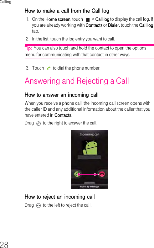 Calling28How to make a call from the Call log1. On the Home screen, touch   &gt; Call log to display the call log. If you are already working with Contacts or Dialer, touch the Call log tab.2. In the list, touch the log entry you want to call.Tip:  You can also touch and hold the contact to open the options menu for communicating with that contact in other ways.3. Touch   to dial the phone number.Answering and Rejecting a Call How to answer an incoming call When you receive a phone call, the Incoming call screen opens with the caller ID and any additional information about the caller that you have entered in Contacts.Drag   to the right to answer the call.How to reject an incoming call Drag   to the left to reject the call.