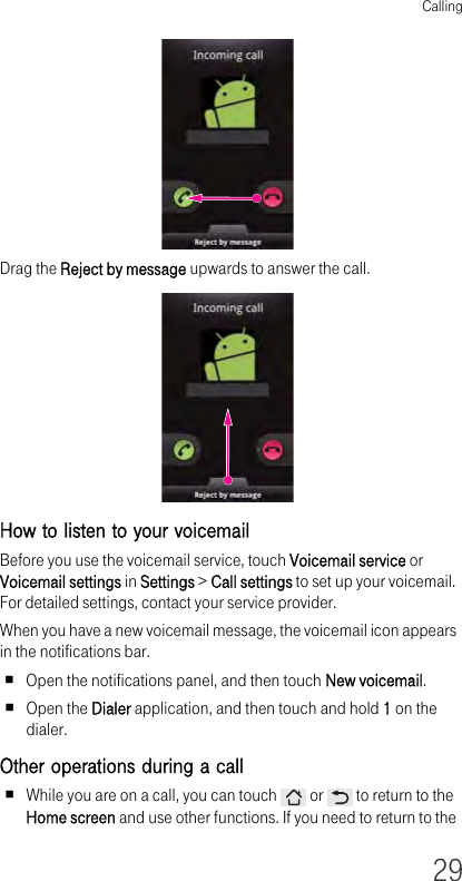 Calling29Drag the Reject by message upwards to answer the call.How to listen to your voicemail Before you use the voicemail service, touch Voicemail service or Voicemail settings in Settings &gt; Call settings to set up your voicemail. For detailed settings, contact your service provider.When you have a new voicemail message, the voicemail icon appears in the notifications bar.Open the notifications panel, and then touch New voicemail.Open the Dialer application, and then touch and hold 1 on the dialer.Other operations during a call While you are on a call, you can touch   or   to return to the Home screen and use other functions. If you need to return to the 