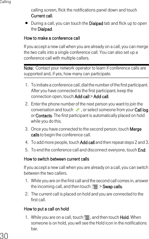 Calling30calling screen, flick the notifications panel down and touch Current call.During a call, you can touch the Dialpad tab and flick up to open the Dialpad.How to make a conference call If you accept a new call when you are already on a call, you can merge the two calls into a single conference call. You can also set up a conference call with multiple callers.Note:  Contact your network operator to learn if conference calls are supported and, if yes, how many can participate.1. To initiate a conference call, dial the number of the first participant. After you have connected to the first participant, keep the connection open, touch Add call &gt; Add call.2. Enter the phone number of the next person you want to join the conversation and touch  , or select someone from your Call log or Contacts. The first participant is automatically placed on hold while you do this.3. Once you have connected to the second person, touch Merge calls to begin the conference call.4. To add more people, touch Add call and then repeat steps 2 and 3.5. To end the conference call and disconnect everyone, touch End.How to switch between current calls If you accept a new call when you are already on a call, you can switch between the two callers.1. While you are on the first call and the second call comes in, answer the incoming call, and then touch   &gt; Swap calls.2. The current call is placed on hold and you are connected to the first call.How to put a call on hold 1. While you are on a call, touch , and then touch Hold. When someone is on hold, you will see the Hold icon in the notifications bar.