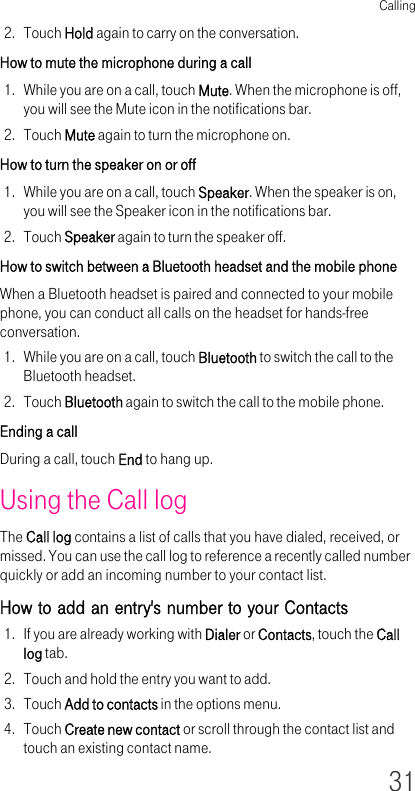 Calling312. Touch Hold again to carry on the conversation.How to mute the microphone during a call 1. While you are on a call, touch Mute. When the microphone is off, you will see the Mute icon in the notifications bar.2. Touch Mute again to turn the microphone on.How to turn the speaker on or off 1. While you are on a call, touch Speaker. When the speaker is on, you will see the Speaker icon in the notifications bar.2. Touch Speaker again to turn the speaker off.How to switch between a Bluetooth headset and the mobile phone When a Bluetooth headset is paired and connected to your mobile phone, you can conduct all calls on the headset for hands-free conversation.1. While you are on a call, touch Bluetooth to switch the call to the Bluetooth headset.2. Touch Bluetooth again to switch the call to the mobile phone.Ending a call During a call, touch End to hang up.Using the Call logThe Call log contains a list of calls that you have dialed, received, or missed. You can use the call log to reference a recently called number quickly or add an incoming number to your contact list.How to add an entry&apos;s number to your Contacts1. If you are already working with Dialer or Contacts, touch the Call log tab.2. Touch and hold the entry you want to add.3. Touch Add to contacts in the options menu.4. Touch Create new contact or scroll through the contact list and touch an existing contact name.
