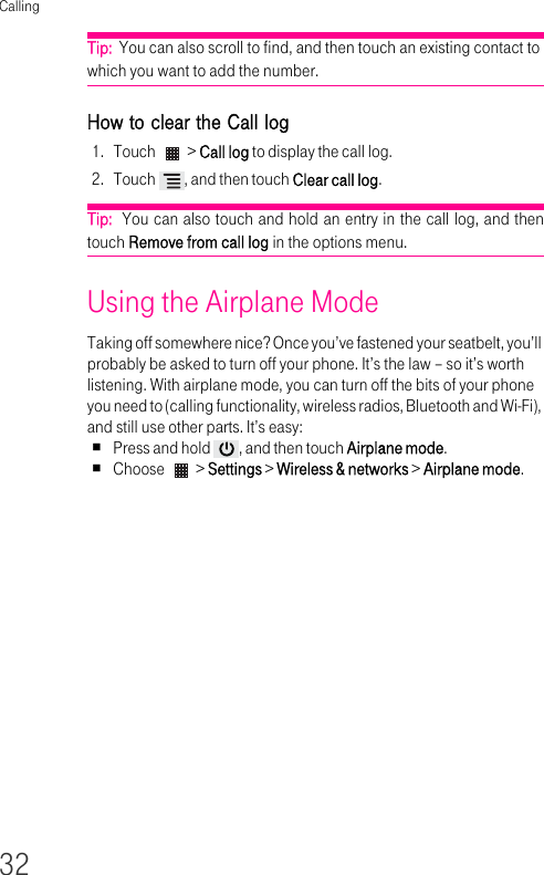 Calling32Tip:  You can also scroll to find, and then touch an existing contact to which you want to add the number. How to clear the Call log1. Touch   &gt; Call log to display the call log.2. Touch  , and then touch Clear call log.Tip:  You can also touch and hold an entry in the call log, and then touch Remove from call log in the options menu.Using the Airplane Mode Taking off somewhere nice? Once you’ve fastened your seatbelt, you’ll probably be asked to turn off your phone. It’s the law – so it’s worth listening. With airplane mode, you can turn off the bits of your phone you need to (calling functionality, wireless radios, Bluetooth and Wi-Fi), and still use other parts. It’s easy:Press and hold  , and then touch Airplane mode.Choose   &gt; Settings &gt; Wireless &amp; networks &gt; Airplane mode.