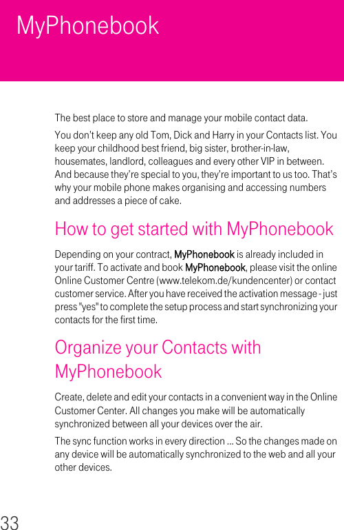 33MyPhonebookThe best place to store and manage your mobile contact data.You don’t keep any old Tom, Dick and Harry in your Contacts list. You keep your childhood best friend, big sister, brother-in-law, housemates, landlord, colleagues and every other VIP in between. And because they’re special to you, they’re important to us too. That’s why your mobile phone makes organising and accessing numbers and addresses a piece of cake.How to get started with MyPhonebookDepending on your contract, MyPhonebook is already included in your tariff. To activate and book MyPhonebook, please visit the online Online Customer Centre (www.telekom.de/kundencenter) or contact customer service. After you have received the activation message - just press &quot;yes&quot; to complete the setup process and start synchronizing your contacts for the first time. Organize your Contacts with MyPhonebookCreate, delete and edit your contacts in a convenient way in the Online Customer Center. All changes you make will be automatically synchronized between all your devices over the air.The sync function works in every direction ... So the changes made on any device will be automatically synchronized to the web and all your other devices.