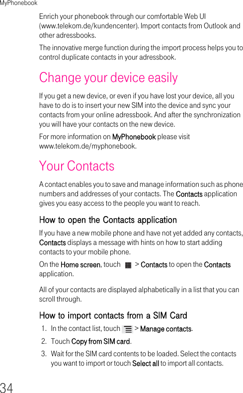 MyPhonebook34Enrich your phonebook through our comfortable Web UI (www.telekom.de/kundencenter). Import contacts from Outlook and other adressbooks. The innovative merge function during the import process helps you to control duplicate contacts in your adressbook.Change your device easilyIf you get a new device, or even if you have lost your device, all you have to do is to insert your new SIM into the device and sync your contacts from your online adressbook. And after the synchronization you will have your contacts on the new device.For more information on MyPhonebook please visit www.telekom.de/myphonebook.Your ContactsA contact enables you to save and manage information such as phone numbers and addresses of your contacts. The Contacts application gives you easy access to the people you want to reach.How to open the Contacts applicationIf you have a new mobile phone and have not yet added any contacts, Contacts displays a message with hints on how to start adding contacts to your mobile phone.On the Home screen, touch   &gt; Contacts to open the Contacts application.All of your contacts are displayed alphabetically in a list that you can scroll through.How to import contacts from a SIM Card1. In the contact list, touch   &gt; Manage contacts.2. Touch Copy from SIM card.3. Wait for the SIM card contents to be loaded. Select the contacts you want to import or touch Select all to import all contacts.