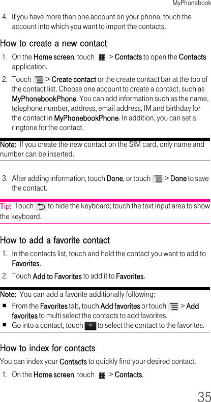 MyPhonebook354. If you have more than one account on your phone, touch the account into which you want to import the contacts.How to create a new contact1. On the Home screen, touch   &gt; Contacts to open the Contacts application.2. Touch   &gt; Create contact or the create contact bar at the top of the contact list. Choose one account to create a contact, such as MyPhonebookPhone. You can add information such as the name, telephone number, address, email address, IM and birthday for the contact in MyPhonebookPhone. In addition, you can set a ringtone for the contact.Note:  If you create the new contact on the SIM card, only name and number can be inserted.3. After adding information, touch Done, or touch   &gt; Done to save the contact.Tip:  Touch   to hide the keyboard; touch the text input area to show the keyboard.How to add a favorite contact1. In the contacts list, touch and hold the contact you want to add to Favorites.2. Touch Add to Favorites to add it to Favorites.Note:  You can add a favorite additionally following:From the Favorites tab, touch Add favorites or touch   &gt; Add favorites to multi select the contacts to add favorites.Go into a contact, touch   to select the contact to the favorites.How to index for contactsYou can index your Contacts to quickly find your desired contact.1. On the Home screen, touch   &gt; Contacts.