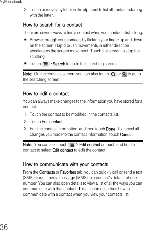 MyPhonebook362. Touch or move any letter in the alphabet to list all contacts starting with the letter.How to search for a contactThere are several ways to find a contact when your contacts list is long.Browse through your contacts by flicking your finger up and down on the screen. Rapid brush movements in either direction accelerates the screen movement. Touch the screen to stop the scrolling.Touch   &gt; Search to go to the searching screen.Note:  On the contacts screen, you can also touch   or   to go to the searching screen.How to edit a contactYou can always make changes to the information you have stored for a contact.1. Touch the contact to be modified in the contacts list.2. Touch Edit contact.3. Edit the contact information, and then touch Done. To cancel all changes you made to the contact information, touch Cancel.Note:  You can aslo touch   &gt; Edit contact or touch and hold a contact to select Edit contact to edit the contact.How to communicate with your contactsFrom the Contacts or Favorites tab, you can quickly call or send a text (SMS) or multimedia message (MMS) to a contact’s default phone number. You can also open details to view a list of all the ways you can communicate with that contact. This section describes how to communicate with a contact when you view your contacts list.