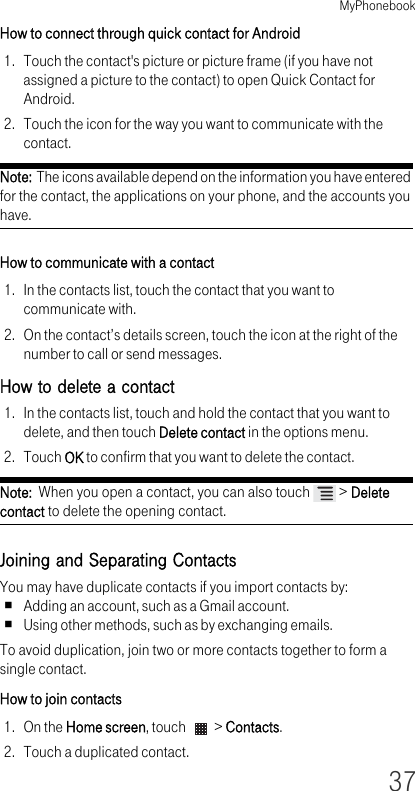 MyPhonebook37How to connect through quick contact for Android1. Touch the contact&apos;s picture or picture frame (if you have not assigned a picture to the contact) to open Quick Contact for Android.2. Touch the icon for the way you want to communicate with the contact.Note:  The icons available depend on the information you have entered for the contact, the applications on your phone, and the accounts you have.How to communicate with a contact1. In the contacts list, touch the contact that you want to communicate with.2. On the contact’s details screen, touch the icon at the right of the number to call or send messages.How to delete a contact1. In the contacts list, touch and hold the contact that you want to delete, and then touch Delete contact in the options menu.2. Touch OK to confirm that you want to delete the contact.Note:  When you open a contact, you can also touch   &gt; Delete contact to delete the opening contact.Joining and Separating ContactsYou may have duplicate contacts if you import contacts by:Adding an account, such as a Gmail account.Using other methods, such as by exchanging emails.To avoid duplication, join two or more contacts together to form a single contact.How to join contacts1. On the Home screen, touch   &gt; Contacts.2. Touch a duplicated contact.