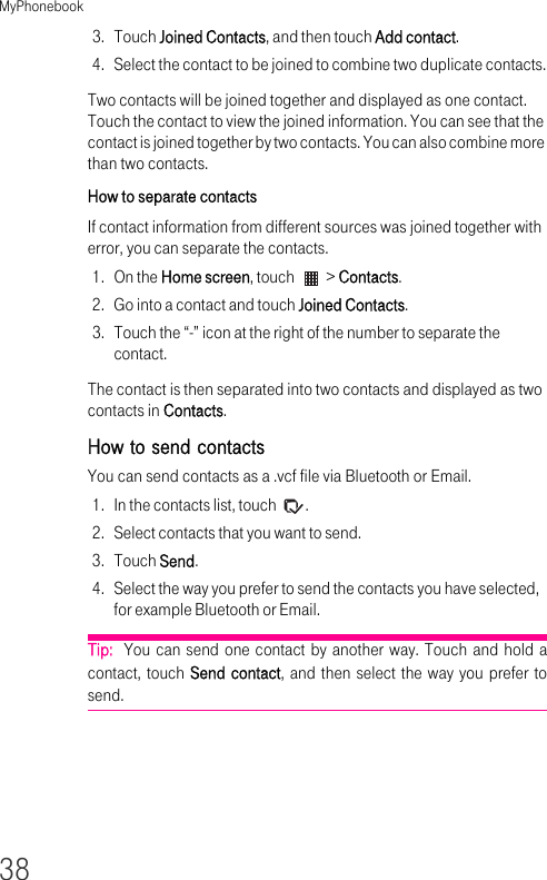 MyPhonebook383. Touch Joined Contacts, and then touch Add contact.4. Select the contact to be joined to combine two duplicate contacts.Two contacts will be joined together and displayed as one contact. Touch the contact to view the joined information. You can see that the contact is joined together by two contacts. You can also combine more than two contacts.How to separate contactsIf contact information from different sources was joined together with error, you can separate the contacts.1. On the Home screen, touch   &gt; Contacts.2. Go into a contact and touch Joined Contacts.3. Touch the “-” icon at the right of the number to separate the contact.The contact is then separated into two contacts and displayed as two contacts in Contacts.How to send contactsYou can send contacts as a .vcf file via Bluetooth or Email.1. In the contacts list, touch  .2. Select contacts that you want to send.3. Touch Send.4. Select the way you prefer to send the contacts you have selected, for example Bluetooth or Email.Tip:  You can send one contact by another way. Touch and hold a contact, touch Send contact, and then select the way you prefer to send.