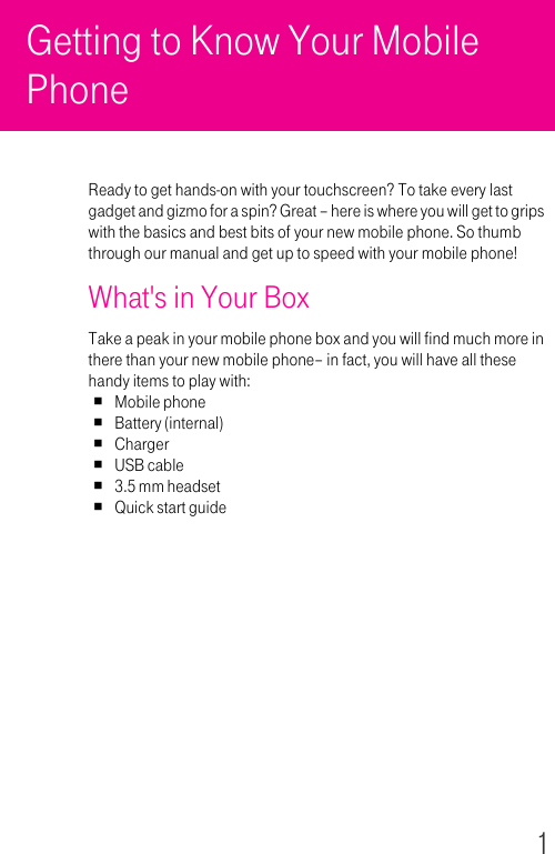 1Getting to Know Your Mobile Phone Ready to get hands-on with your touchscreen? To take every last gadget and gizmo for a spin? Great – here is where you will get to grips with the basics and best bits of your new mobile phone. So thumb through our manual and get up to speed with your mobile phone!What&apos;s in Your BoxTake a peak in your mobile phone box and you will find much more in there than your new mobile phone– in fact, you will have all these handy items to play with:Mobile phoneBattery (internal)ChargerUSB cable3.5 mm headsetQuick start guide