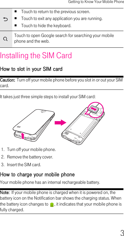 Getting to Know Your Mobile Phone3Installing the SIM CardHow to slot in your SIM cardCaution:  Turn off your mobile phone before you slot in or out your SIM card.It takes just three simple steps to install your SIM card:1. Turn off your mobile phone.2. Remove the battery cover.3. Insert the SIM card.How to charge your mobile phoneYour mobile phone has an internal rechargeable battery.Note:  If your mobile phone is charged when it is powered on, the battery icon on the Notification bar shows the charging status. When the battery icon changes to  , it indicates that your mobile phone is fully charged.Touch to return to the previous screen.Touch to exit any application you are running.Touch to hide the keyboard.Touch to open Google search for searching your mobile phone and the web.