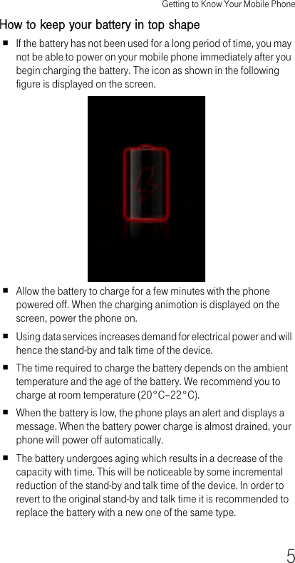 Getting to Know Your Mobile Phone5How to keep your battery in top shapeIf the battery has not been used for a long period of time, you may not be able to power on your mobile phone immediately after you begin charging the battery. The icon as shown in the following figure is displayed on the screen.Allow the battery to charge for a few minutes with the phone powered off. When the charging animotion is displayed on the screen, power the phone on. Using data services increases demand for electrical power and will hence the stand-by and talk time of the device.The time required to charge the battery depends on the ambient temperature and the age of the battery. We recommend you to charge at room temperature (20°C–22°C).When the battery is low, the phone plays an alert and displays a message. When the battery power charge is almost drained, your phone will power off automatically.The battery undergoes aging which results in a decrease of the capacity with time. This will be noticeable by some incremental reduction of the stand-by and talk time of the device. In order to revert to the original stand-by and talk time it is recommended to replace the battery with a new one of the same type.