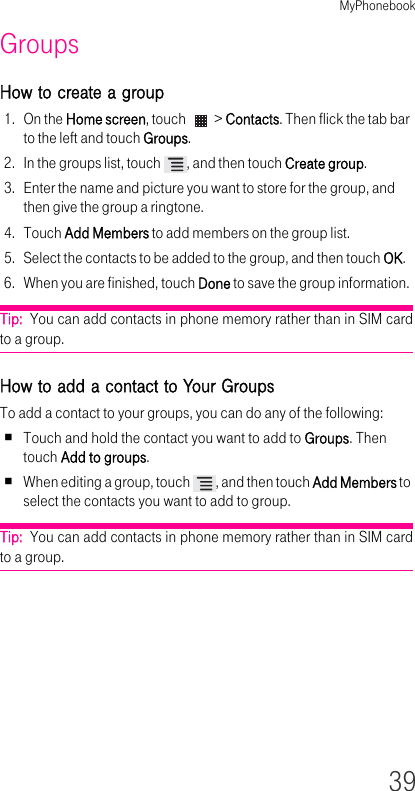 MyPhonebook39GroupsHow to create a group1. On the Home screen, touch   &gt; Contacts. Then flick the tab bar to the left and touch Groups.2. In the groups list, touch  , and then touch Create group.3. Enter the name and picture you want to store for the group, and then give the group a ringtone.4. Touch Add Members to add members on the group list.5. Select the contacts to be added to the group, and then touch OK.6. When you are finished, touch Done to save the group information.Tip:  You can add contacts in phone memory rather than in SIM card to a group.How to add a contact to Your GroupsTo add a contact to your groups, you can do any of the following:Touch and hold the contact you want to add to Groups. Then touch Add to groups.When editing a group, touch  , and then touch Add Members to select the contacts you want to add to group.Tip:  You can add contacts in phone memory rather than in SIM card to a group.