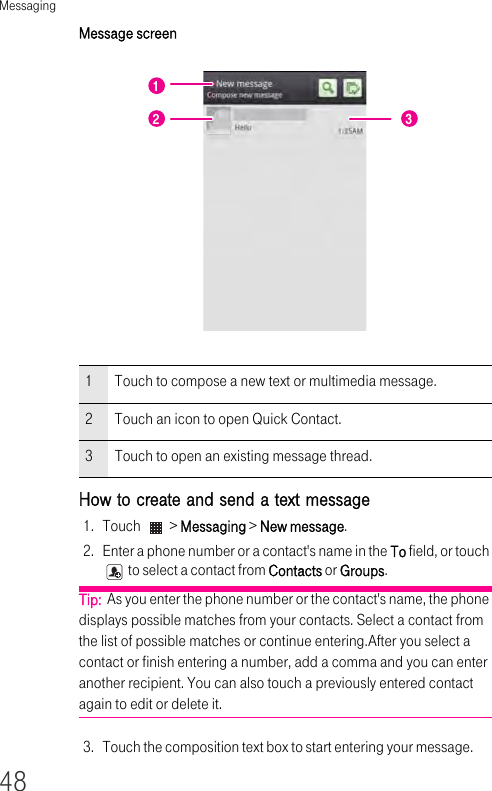 Messaging48Message screenHow to create and send a text message 1. Touch   &gt; Messaging &gt; New message.2. Enter a phone number or a contact&apos;s name in the To field, or touch  to select a contact from Contacts or Groups.Tip:  As you enter the phone number or the contact&apos;s name, the phone displays possible matches from your contacts. Select a contact from the list of possible matches or continue entering.After you select a contact or finish entering a number, add a comma and you can enter another recipient. You can also touch a previously entered contact again to edit or delete it.3. Touch the composition text box to start entering your message.1Touch to compose a new text or multimedia message.2Touch an icon to open Quick Contact.3Touch to open an existing message thread.122 3