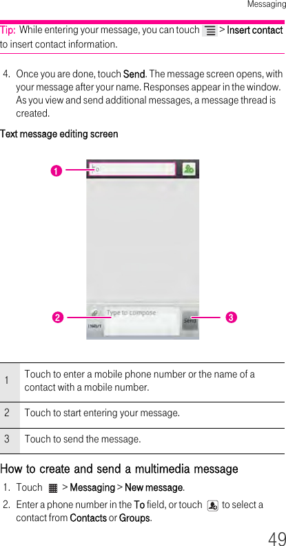 Messaging49Tip:  While entering your message, you can touch   &gt; Insert contact to insert contact information.4. Once you are done, touch Send. The message screen opens, with your message after your name. Responses appear in the window. As you view and send additional messages, a message thread is created.Text message editing screen How to create and send a multimedia message 1. Touch   &gt; Messaging &gt; New message.2. Enter a phone number in the To field, or touch   to select a contact from Contacts or Groups.1Touch to enter a mobile phone number or the name of a contact with a mobile number.2Touch to start entering your message.3Touch to send the message.122 3